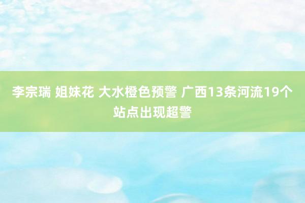 李宗瑞 姐妹花 大水橙色预警 广西13条河流19个站点出现超警