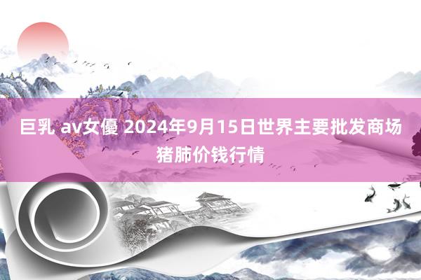 巨乳 av女優 2024年9月15日世界主要批发商场猪肺价钱行情