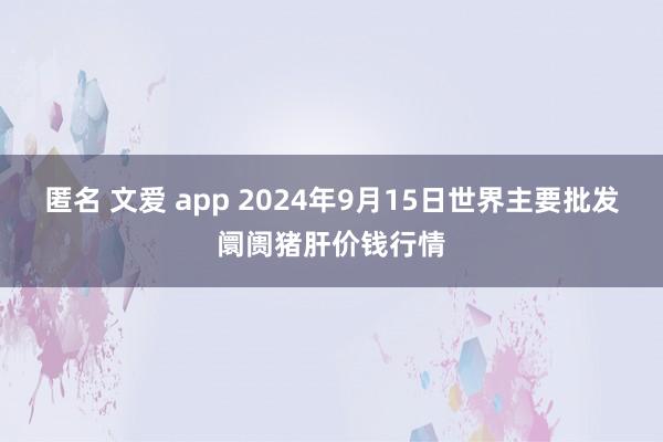 匿名 文爱 app 2024年9月15日世界主要批发阛阓猪肝价钱行情