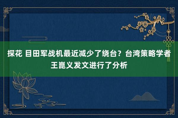 探花 目田军战机最近减少了绕台？台湾策略学者王崑义发文进行了