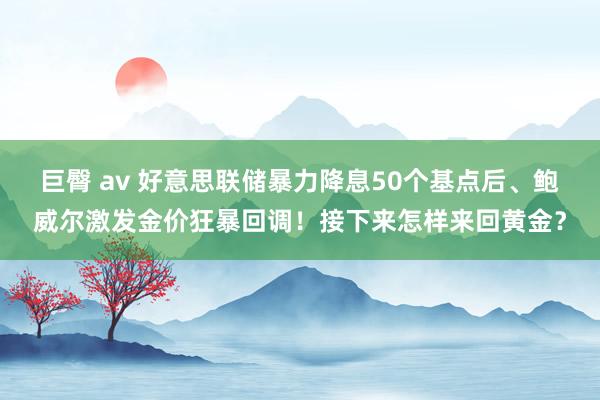 巨臀 av 好意思联储暴力降息50个基点后、鲍威尔激发金价狂