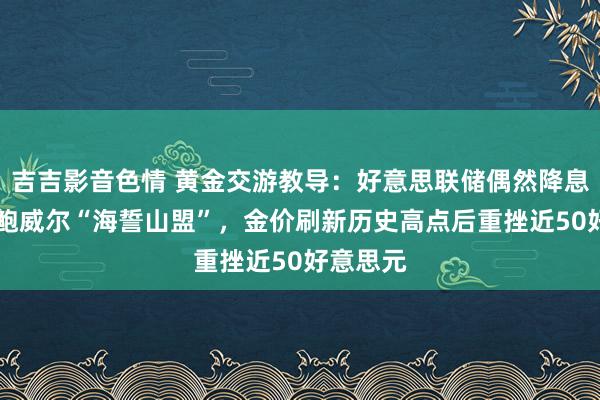 吉吉影音色情 黄金交游教导：好意思联储偶然降息50点，鲍威尔“海誓山盟”，金价刷新历史高点后重挫近50好意思元