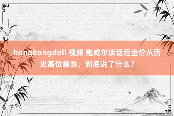 hongkongdoll 视频 鲍威尔谈话后金价从历史高位暴跌，到底说了什么？