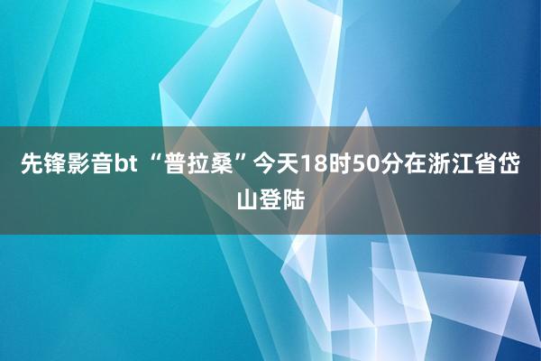 先锋影音bt “普拉桑”今天18时50分在浙江省岱山登陆