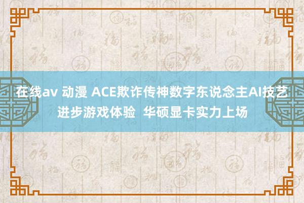 在线av 动漫 ACE欺诈传神数字东说念主AI技艺进步游戏体验  华硕显卡实力上场