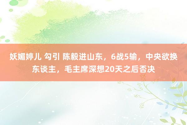 妖媚婷儿 勾引 陈毅进山东，6战5输，中央欲换东谈主，毛主席深想20天之后否决