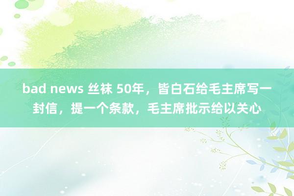 bad news 丝袜 50年，皆白石给毛主席写一封信，提一个条款，毛主席批示给以关心