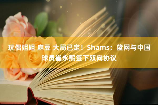 玩偶姐姐 麻豆 大局已定！Shams：篮网与中国球员崔永熙签下双向协议