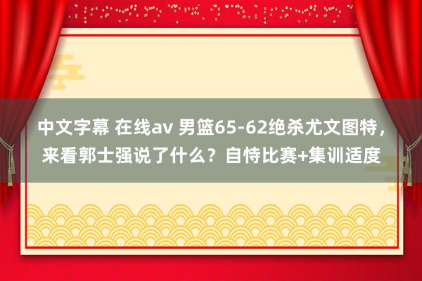 中文字幕 在线av 男篮65-62绝杀尤文图特，来看郭士强说了什么？自恃比赛+集训适度