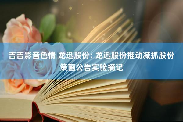 吉吉影音色情 龙迅股份: 龙迅股份推动减抓股份策画公告实验摘记