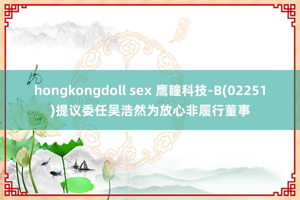 hongkongdoll sex 鹰瞳科技-B(02251)提议委任吴浩然为放心非履行董事