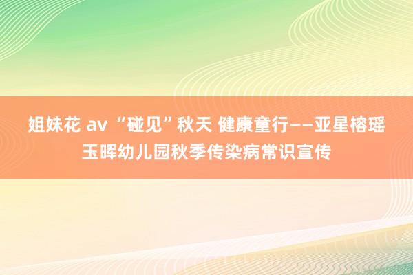 姐妹花 av “碰见”秋天 健康童行——亚星榕瑶玉晖幼儿园秋季传染病常识宣传