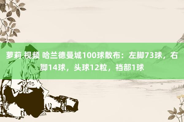 萝莉 视频 哈兰德曼城100球散布：左脚73球，右脚14球，头球12粒，裆部1球