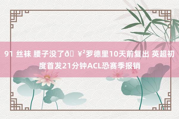 91 丝袜 腰子没了🥲罗德里10天前复出 英超初度首发21分钟ACL恐赛季报销