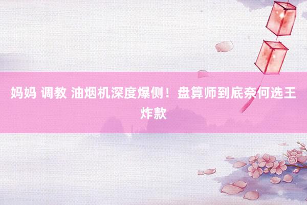 妈妈 调教 油烟机深度爆侧！盘算师到底奈何选王炸款