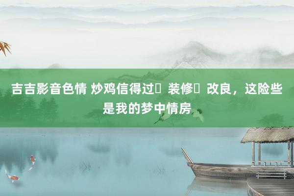 吉吉影音色情 炒鸡信得过❗装修➕改良，这险些是我的梦中情房