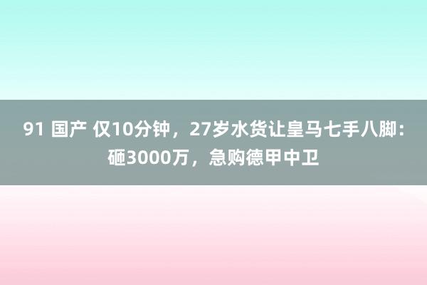 91 国产 仅10分钟，27岁水货让皇马七手八脚：砸3000万，急购德甲中卫