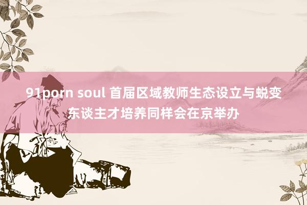 91porn soul 首届区域教师生态设立与蜕变东谈主才培养同样会在京举办