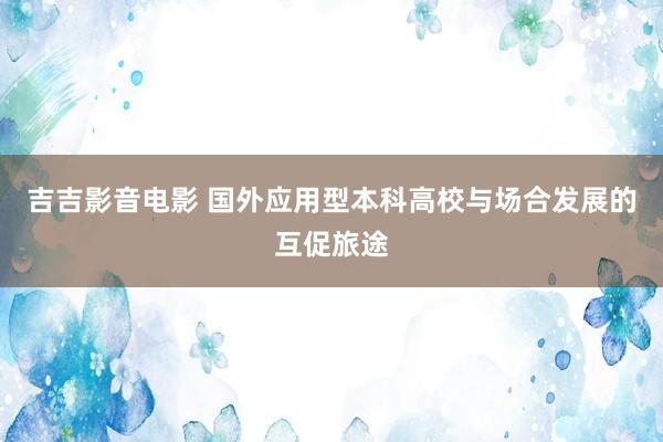 吉吉影音电影 国外应用型本科高校与场合发展的互促旅途