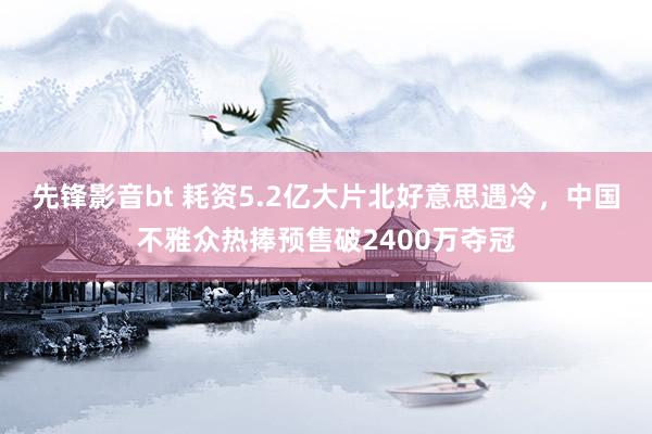 先锋影音bt 耗资5.2亿大片北好意思遇冷，中国不雅众热捧预售破2400万夺冠