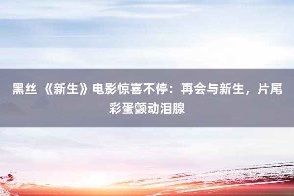 黑丝 《新生》电影惊喜不停：再会与新生，片尾彩蛋颤动泪腺