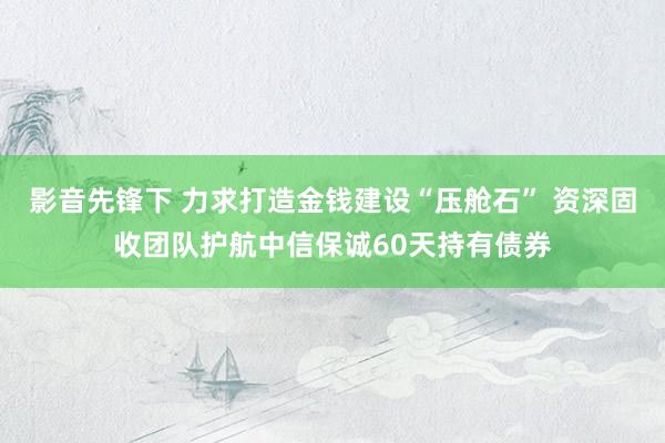 影音先锋下 力求打造金钱建设“压舱石” 资深固收团队护航中信保诚60天持有债券