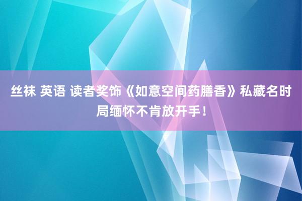 丝袜 英语 读者奖饰《如意空间药膳香》私藏名时局缅怀不肯放开手！