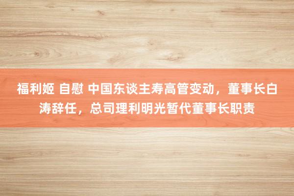 福利姬 自慰 中国东谈主寿高管变动，董事长白涛辞任，总司理利明光暂代董事长职责