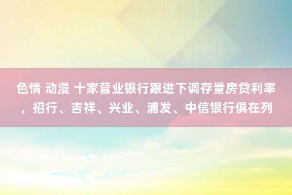 色情 动漫 十家营业银行跟进下调存量房贷利率，招行、吉祥、兴业、浦发、中信银行俱在列