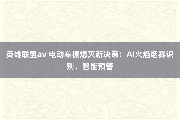 英雄联盟av 电动车棚熄灭新决策：AI火焰烟雾识别，智能预警