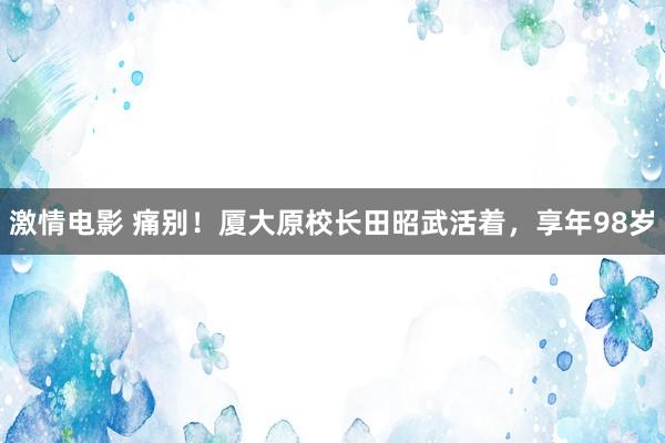 激情电影 痛别！厦大原校长田昭武活着，享年98岁