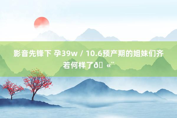 影音先锋下 孕39w / 10.6预产期的姐妹们齐若何样了🫨