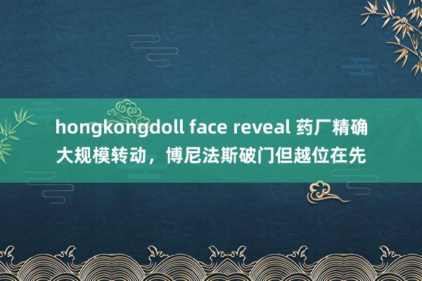 hongkongdoll face reveal 药厂精确大规模转动，博尼法斯破门但越位在先