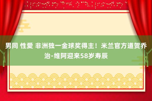 男同 性愛 非洲独一金球奖得主！米兰官方道贺乔治-维阿迎来58岁寿辰