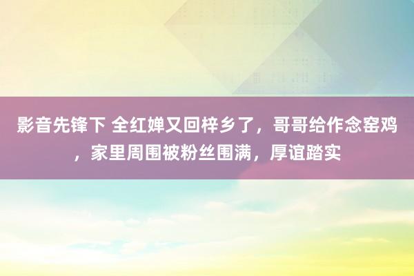 影音先锋下 全红婵又回梓乡了，哥哥给作念窑鸡，家里周围被粉丝围满，厚谊踏实