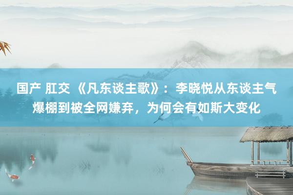 国产 肛交 《凡东谈主歌》：李晓悦从东谈主气爆棚到被全网嫌弃，为何会有如斯大变化