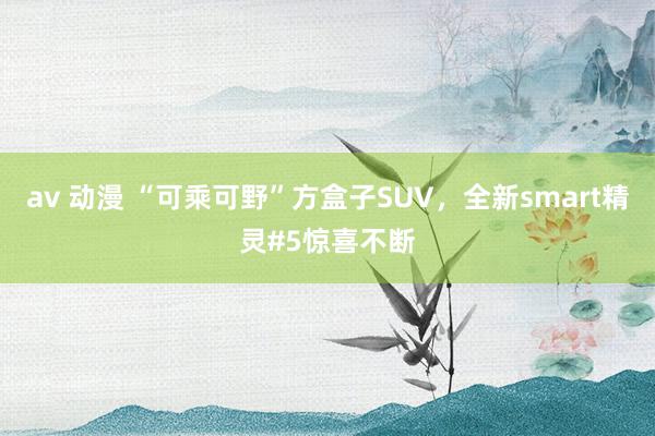 av 动漫 “可乘可野”方盒子SUV，全新smart精灵#5惊喜不断