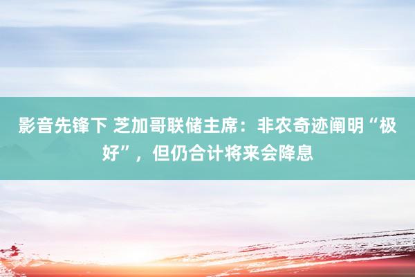 影音先锋下 芝加哥联储主席：非农奇迹阐明“极好”，但仍合计将来会降息