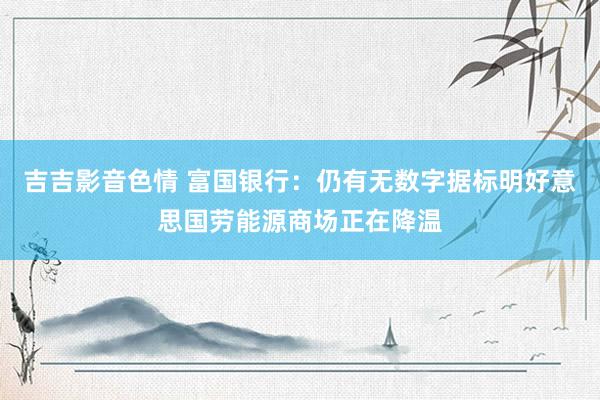 吉吉影音色情 富国银行：仍有无数字据标明好意思国劳能源商场正在降温