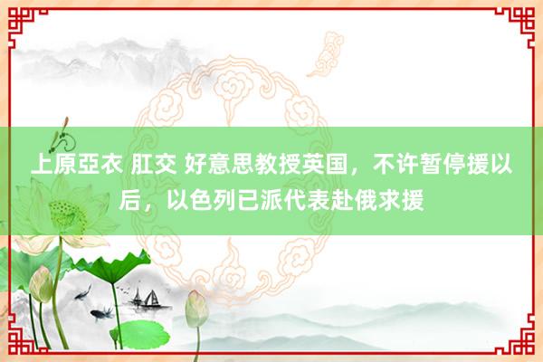 上原亞衣 肛交 好意思教授英国，不许暂停援以后，以色列已派代表赴俄求援