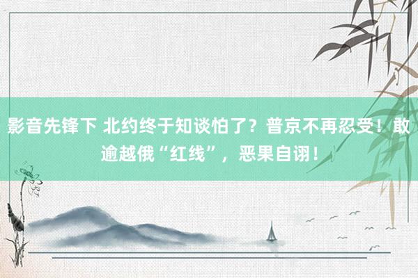 影音先锋下 北约终于知谈怕了？普京不再忍受！敢逾越俄“红线”，恶果自诩！