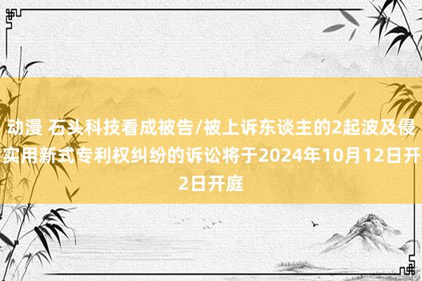 动漫 石头科技看成被告/被上诉东谈主的2起波及侵害实用新式专利权纠纷的诉讼将于2024年10月12日开庭