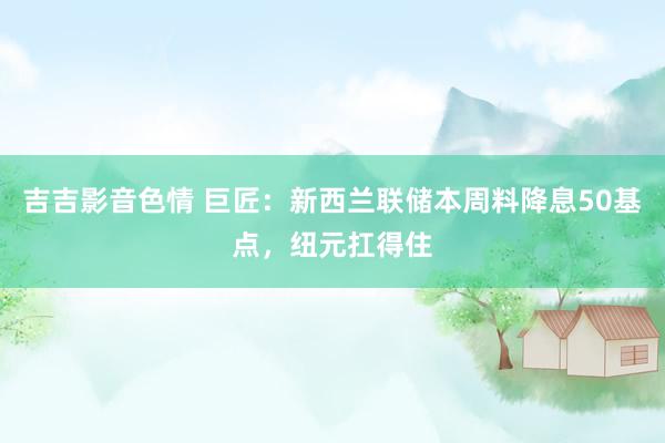 吉吉影音色情 巨匠：新西兰联储本周料降息50基点，纽元扛得住