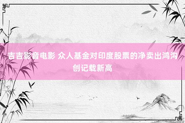 吉吉影音电影 众人基金对印度股票的净卖出鸿沟创记载新高