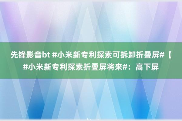 先锋影音bt #小米新专利探索可拆卸折叠屏#【#小米新专利探索折叠屏将来#：高下屏