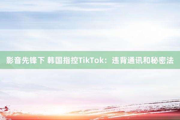 影音先锋下 韩国指控TikTok：违背通讯和秘密法