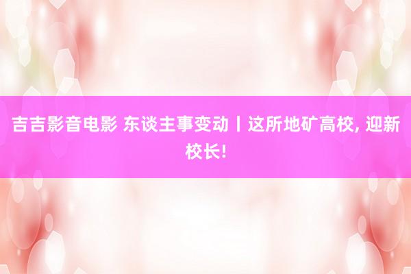 吉吉影音电影 东谈主事变动丨这所地矿高校， 迎新校长!