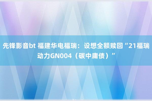 先锋影音bt 福建华电福瑞：设想全额赎回“21福瑞动力GN004（碳中庸债）”