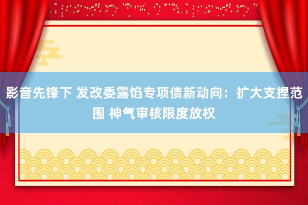 影音先锋下 发改委露馅专项债新动向：扩大支捏范围 神气审核限度放权