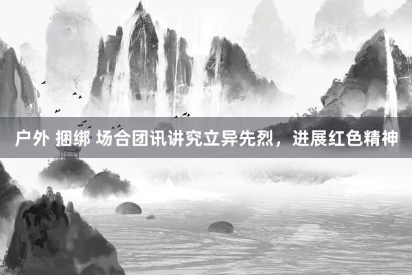 户外 捆绑 场合团讯讲究立异先烈，进展红色精神